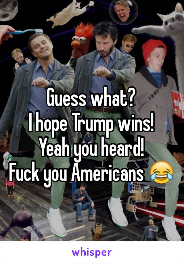 Guess what?
I hope Trump wins! 
Yeah you heard!
Fuck you Americans 😂