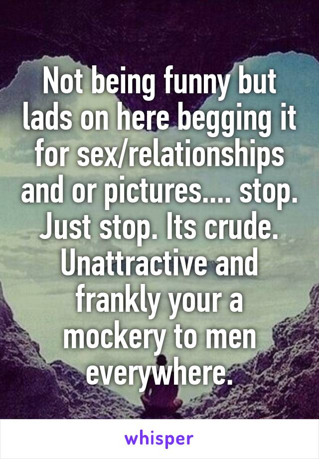Not being funny but lads on here begging it for sex/relationships and or pictures.... stop. Just stop. Its crude. Unattractive and frankly your a mockery to men everywhere.