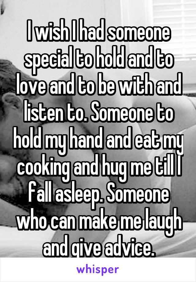 I wish I had someone special to hold and to love and to be with and listen to. Someone to hold my hand and eat my cooking and hug me till I fall asleep. Someone who can make me laugh and give advice.