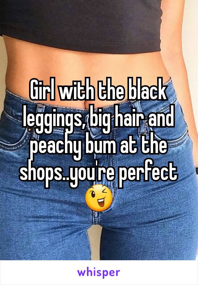 Girl with the black leggings, big hair and peachy bum at the shops..you're perfect 😉