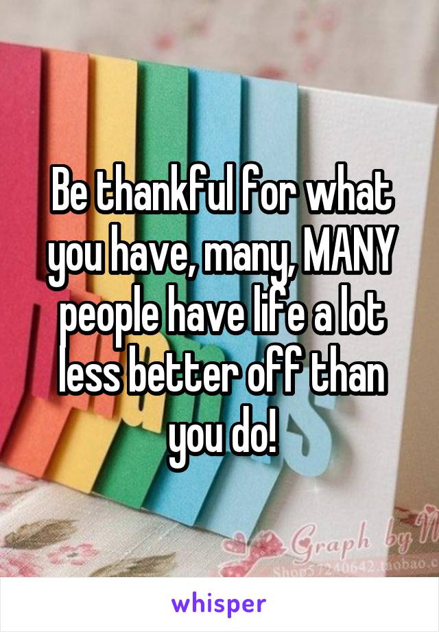Be thankful for what you have, many, MANY people have life a lot less better off than you do!
