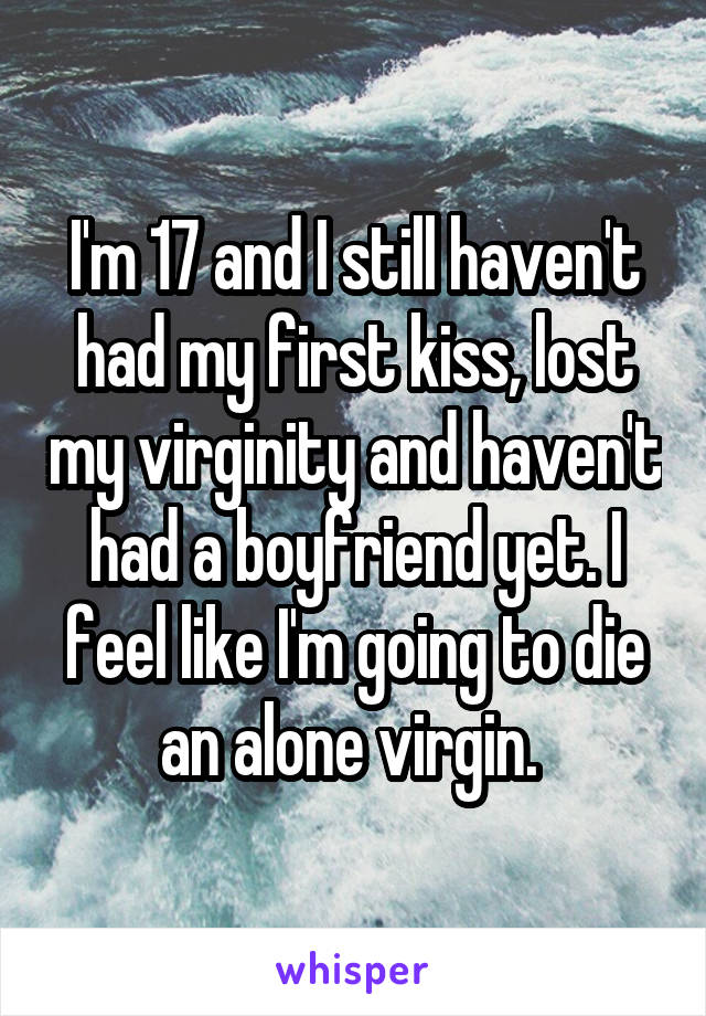 I'm 17 and I still haven't had my first kiss, lost my virginity and haven't had a boyfriend yet. I feel like I'm going to die an alone virgin. 