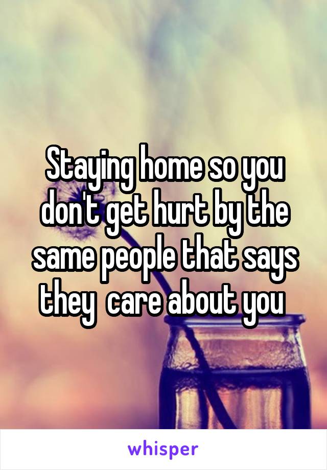 Staying home so you don't get hurt by the same people that says they  care about you 