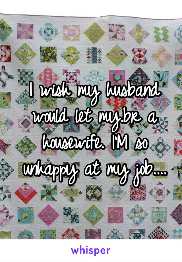 I wish my husband would let my.br a housewife. I'M so unhappy at my job....