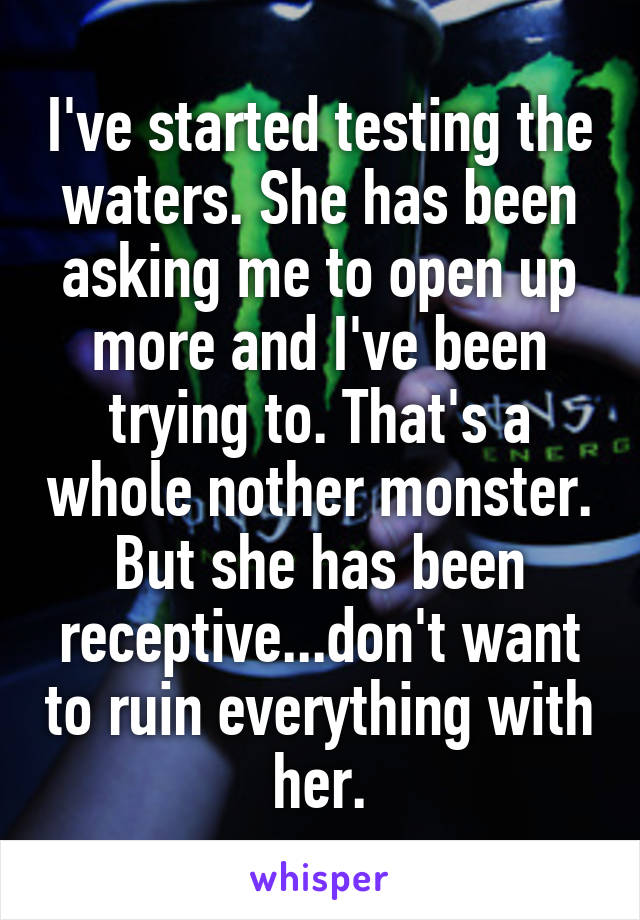 I've started testing the waters. She has been asking me to open up more and I've been trying to. That's a whole nother monster. But she has been receptive...don't want to ruin everything with her.