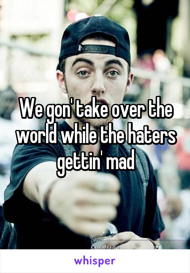 We gon' take over the world while the haters gettin' mad