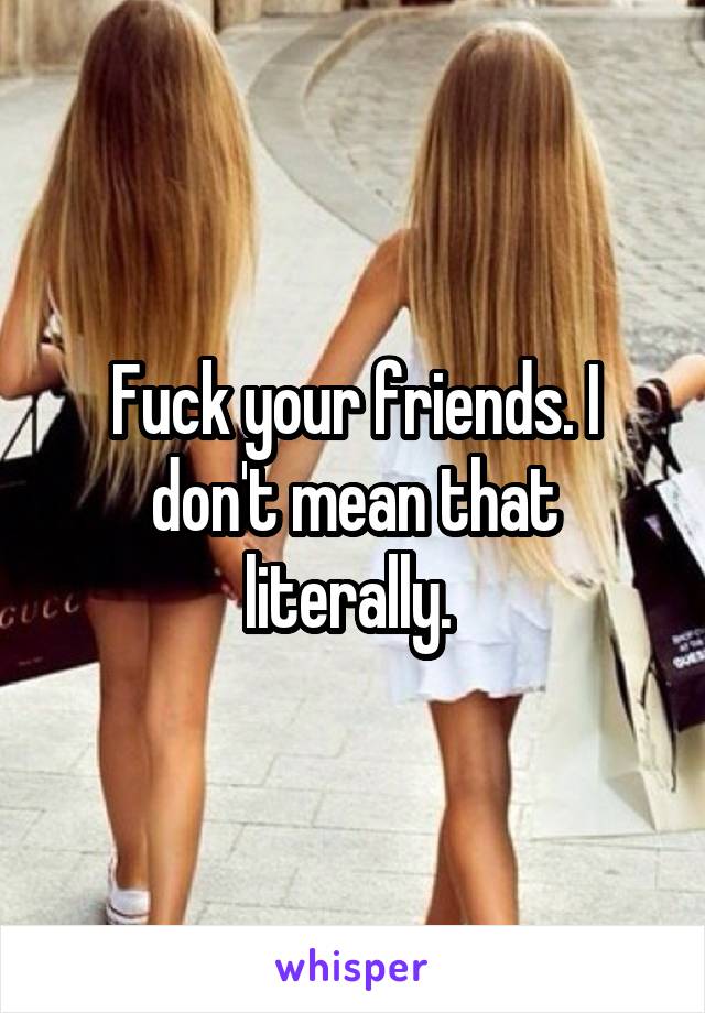 Fuck your friends. I don't mean that literally. 