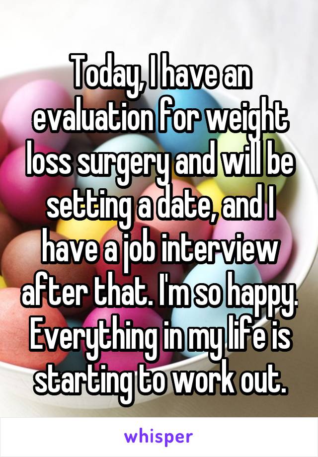 Today, I have an evaluation for weight loss surgery and will be setting a date, and I have a job interview after that. I'm so happy. Everything in my life is starting to work out.