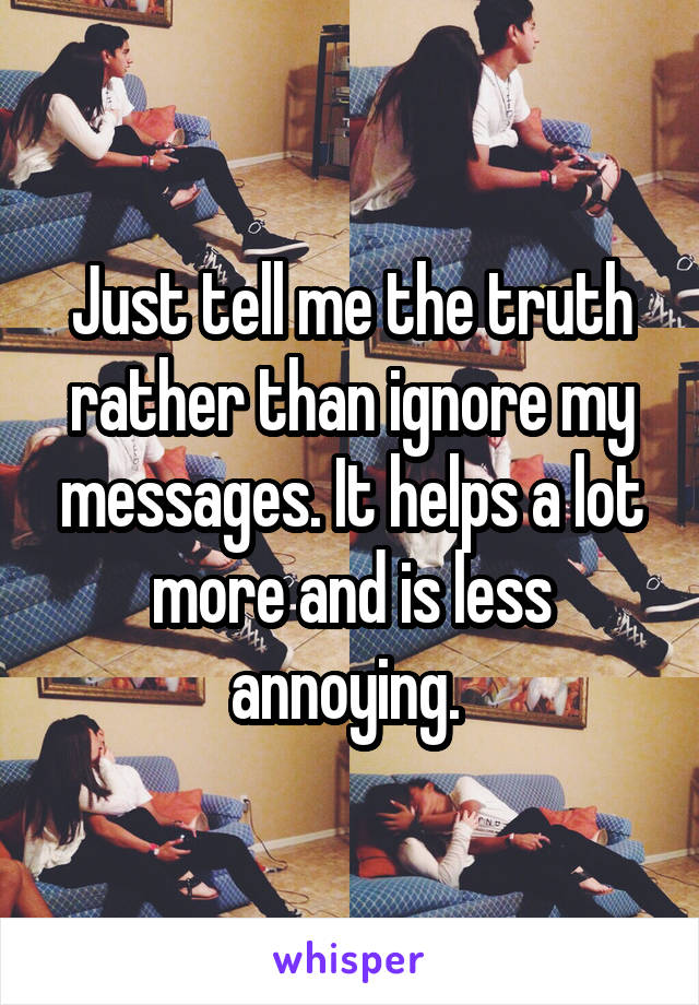 Just tell me the truth rather than ignore my messages. It helps a lot more and is less annoying. 