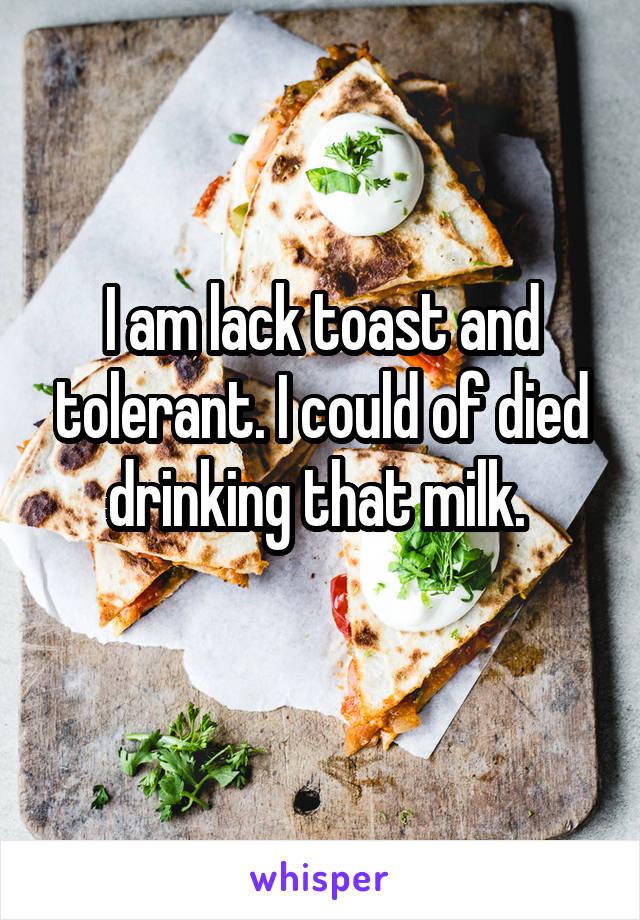 I am lack toast and tolerant. I could of died drinking that milk. 
