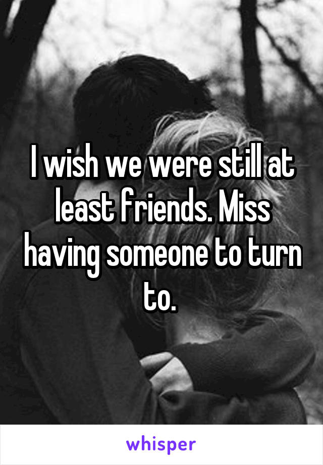 I wish we were still at least friends. Miss having someone to turn to. 