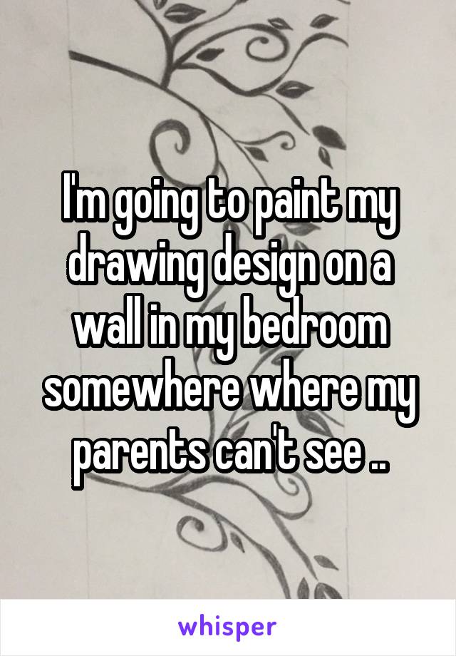 I'm going to paint my drawing design on a wall in my bedroom somewhere where my parents can't see ..