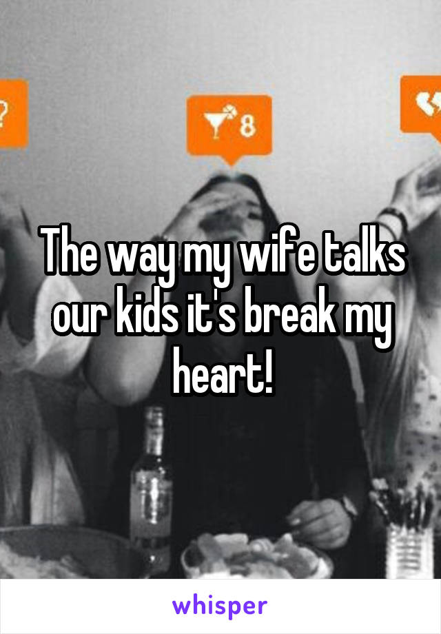 The way my wife talks our kids it's break my heart!