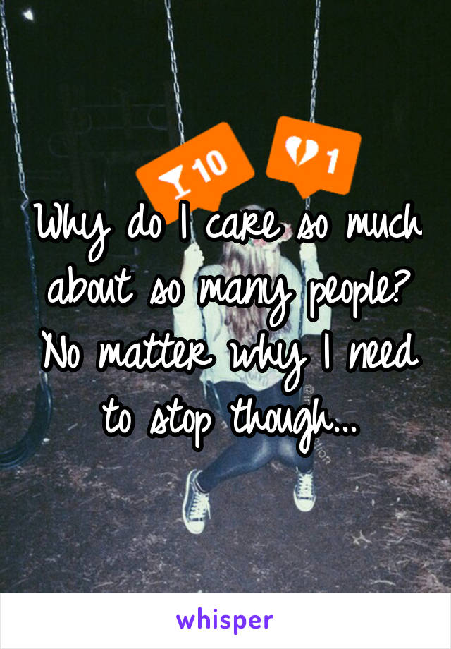 Why do I care so much about so many people? No matter why I need to stop though...