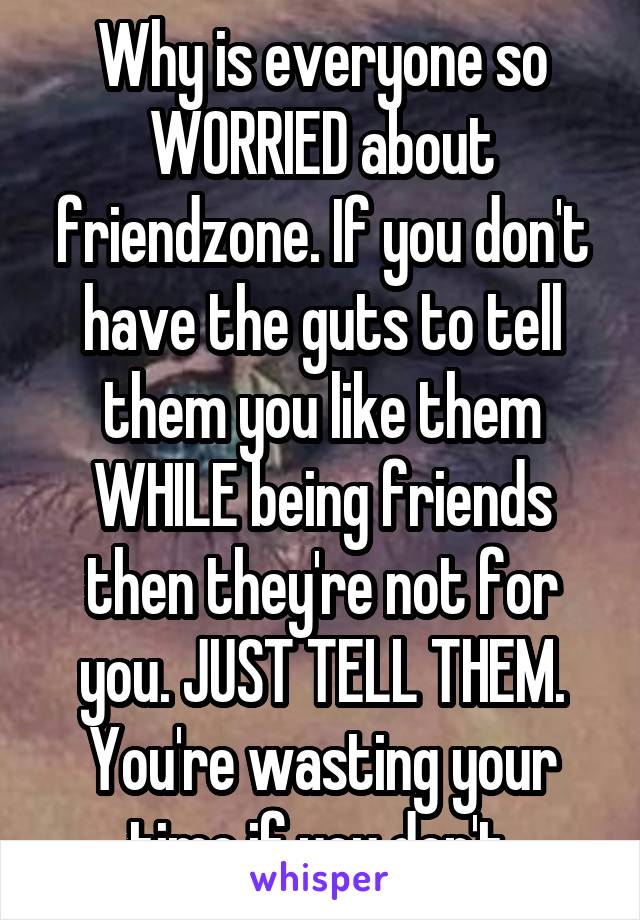 Why is everyone so WORRIED about friendzone. If you don't have the guts to tell them you like them WHILE being friends then they're not for you. JUST TELL THEM. You're wasting your time if you don't.