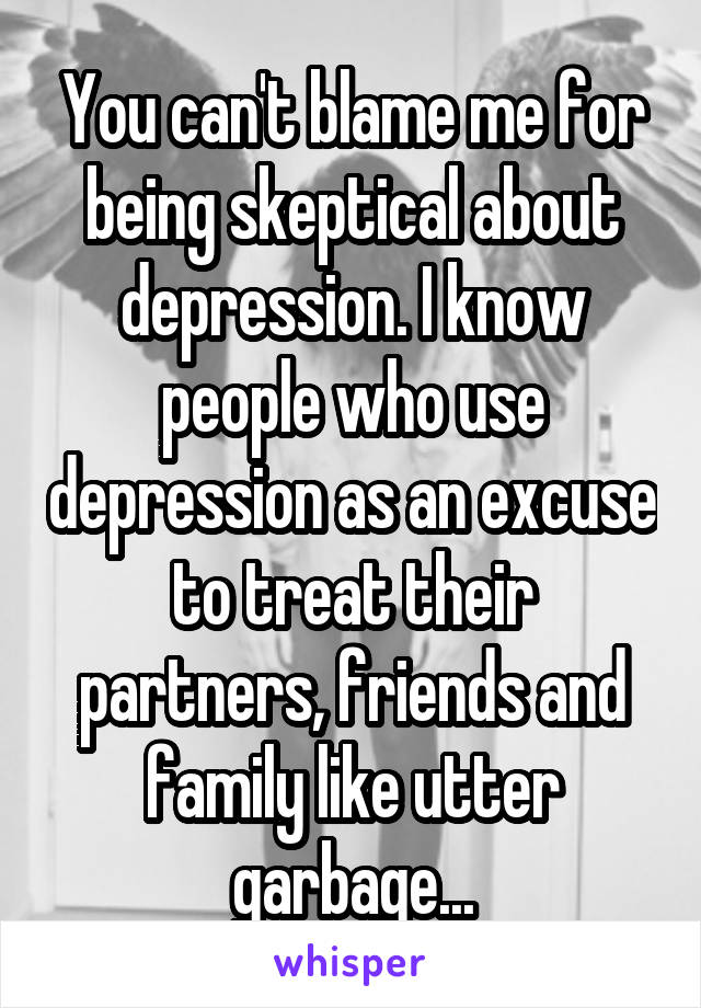 You can't blame me for being skeptical about depression. I know people who use depression as an excuse to treat their partners, friends and family like utter garbage...