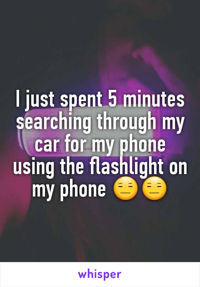 I just spent 5 minutes searching through my car for my phone using the flashlight on my phone 😑😑