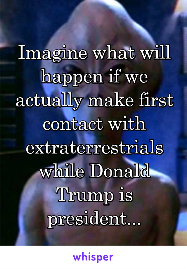 Imagine what will happen if we actually make first contact with extraterrestrials while Donald Trump is president...