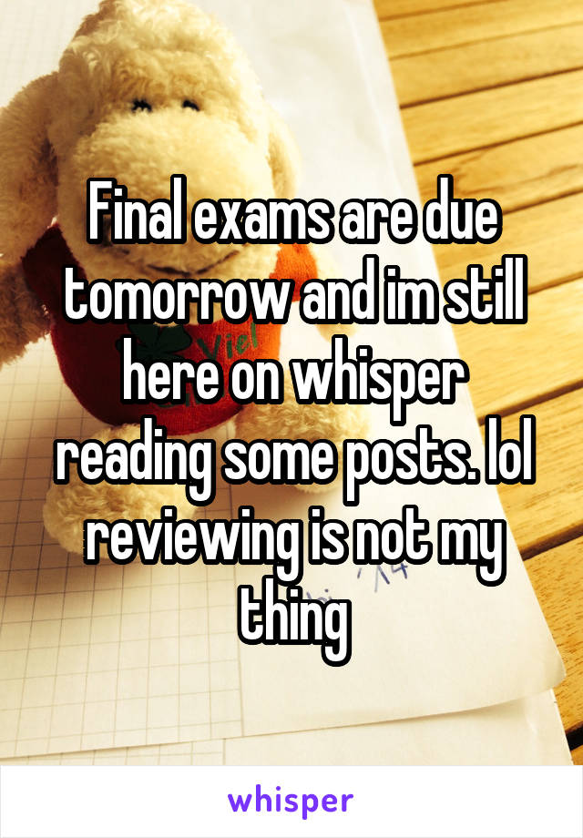 Final exams are due tomorrow and im still here on whisper reading some posts. lol reviewing is not my thing