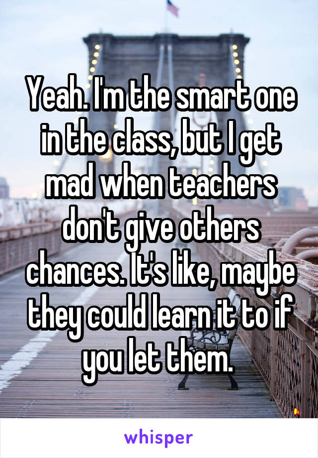 Yeah. I'm the smart one in the class, but I get mad when teachers don't give others chances. It's like, maybe they could learn it to if you let them. 