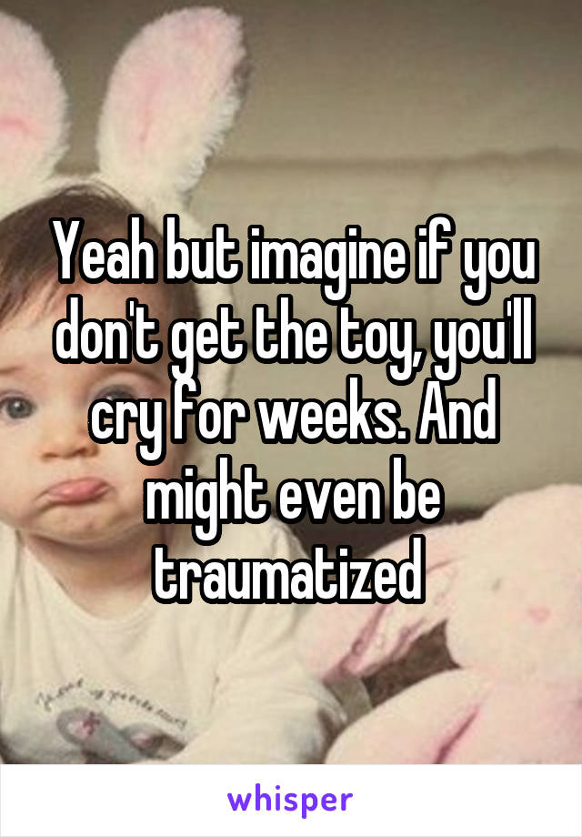 Yeah but imagine if you don't get the toy, you'll cry for weeks. And might even be traumatized 
