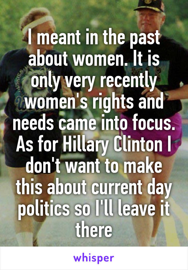 I meant in the past about women. It is only very recently women's rights and needs came into focus. As for Hillary Clinton I don't want to make this about current day politics so I'll leave it there