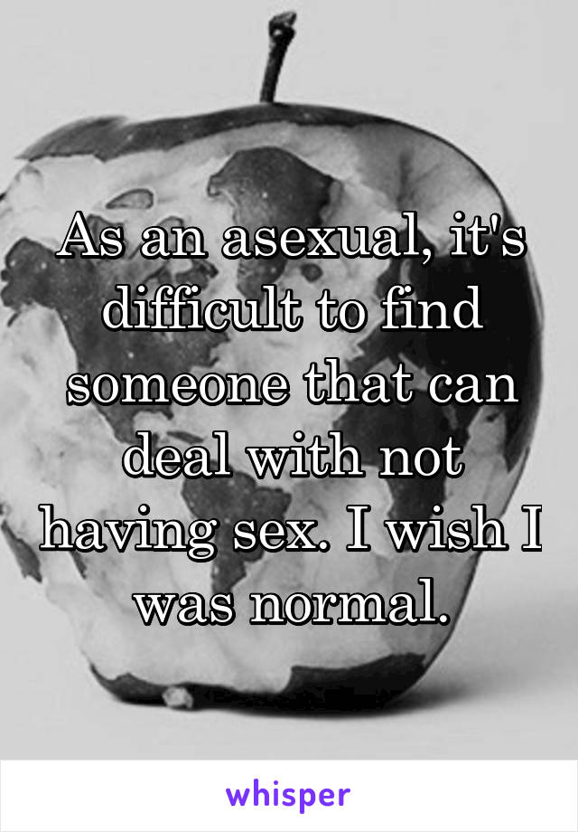 As an asexual, it's difficult to find someone that can deal with not having sex. I wish I was normal.