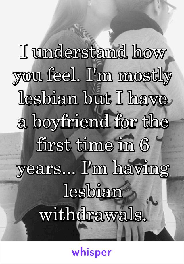 I understand how you feel. I'm mostly lesbian but I have a boyfriend for the first time in 6 years... I'm having lesbian withdrawals.