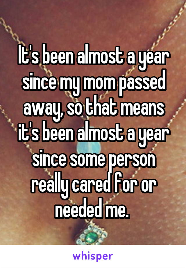 It's been almost a year since my mom passed away, so that means it's been almost a year since some person really cared for or needed me. 