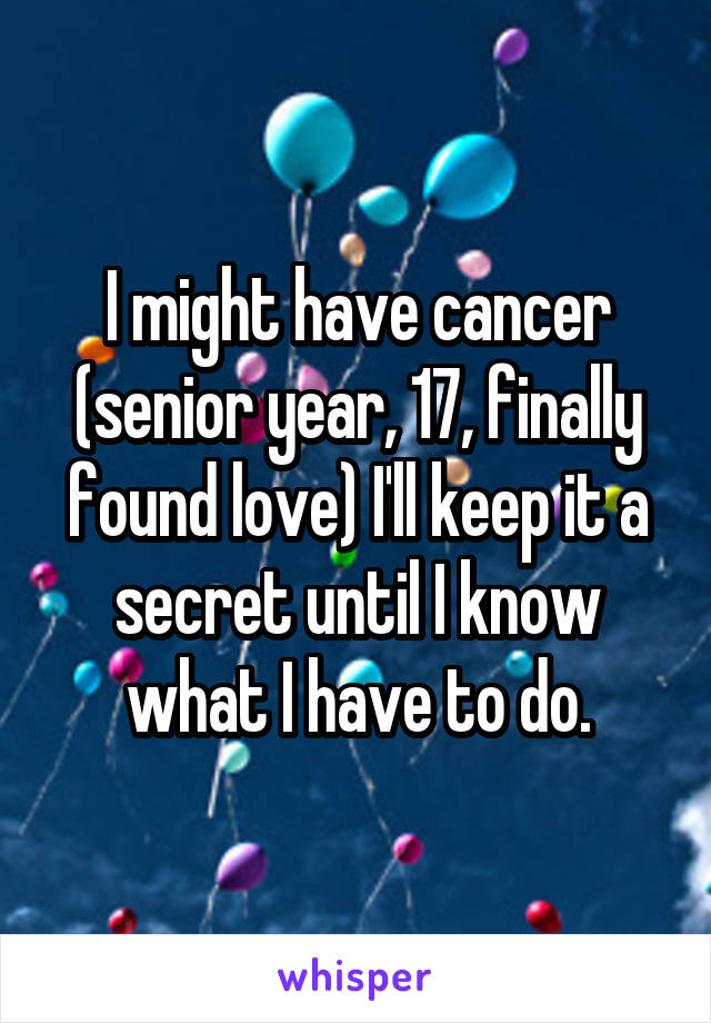 I might have cancer (senior year, 17, finally found love) I'll keep it a secret until I know what I have to do.