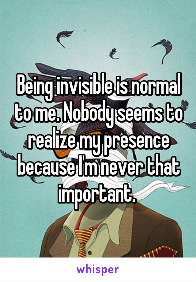 Being invisible is normal to me. Nobody seems to realize my presence because I'm never that important. 