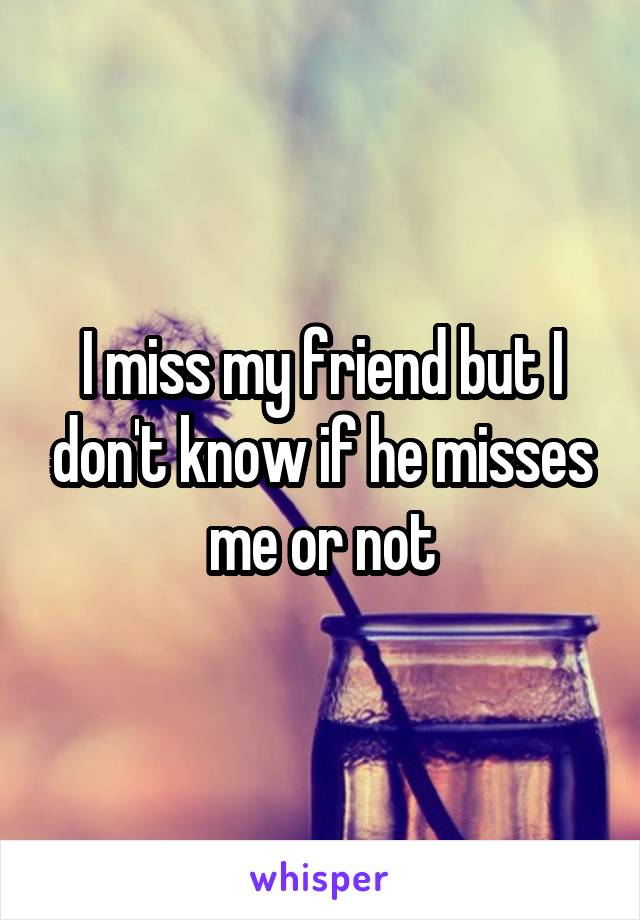 I miss my friend but I don't know if he misses me or not