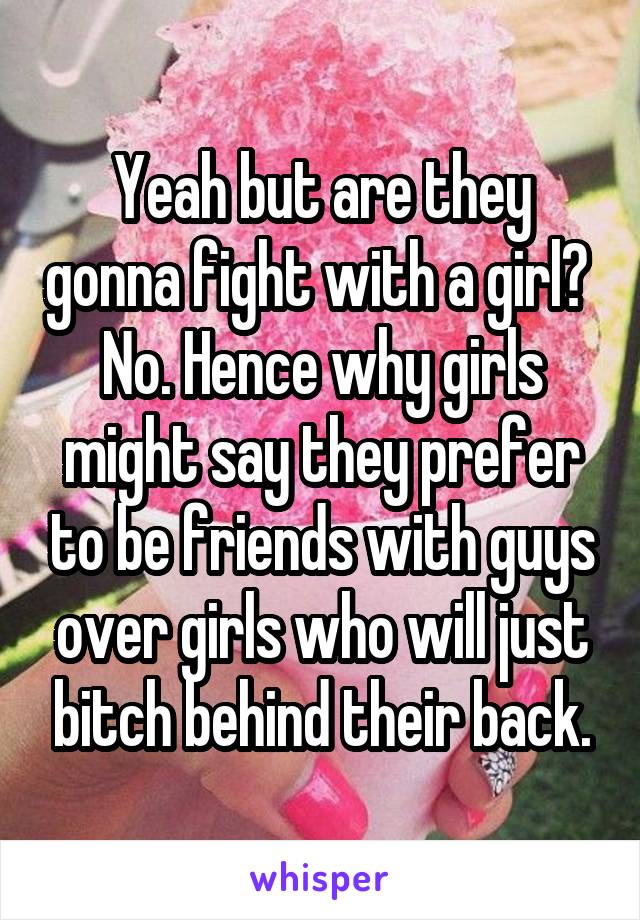 Yeah but are they gonna fight with a girl? 
No. Hence why girls might say they prefer to be friends with guys over girls who will just bitch behind their back.