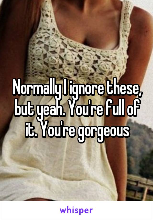 Normally I ignore these, but yeah. You're full of it. You're gorgeous