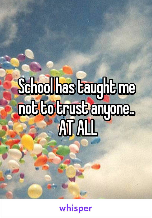 School has taught me not to trust anyone..
 AT ALL