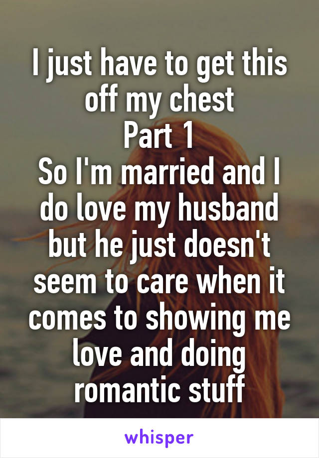 I just have to get this off my chest
Part 1
So I'm married and I do love my husband but he just doesn't seem to care when it comes to showing me love and doing romantic stuff