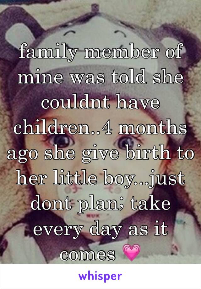 family member of mine was told she couldnt have children..4 months ago she give birth to her little boy...just dont plan; take every day as it comes 💗