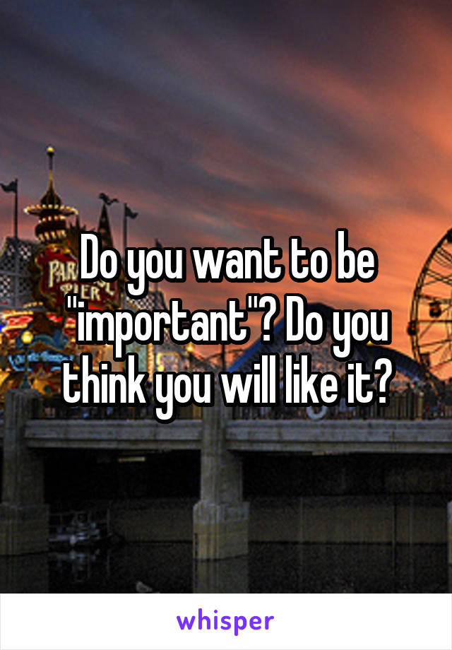Do you want to be "important"? Do you think you will like it?