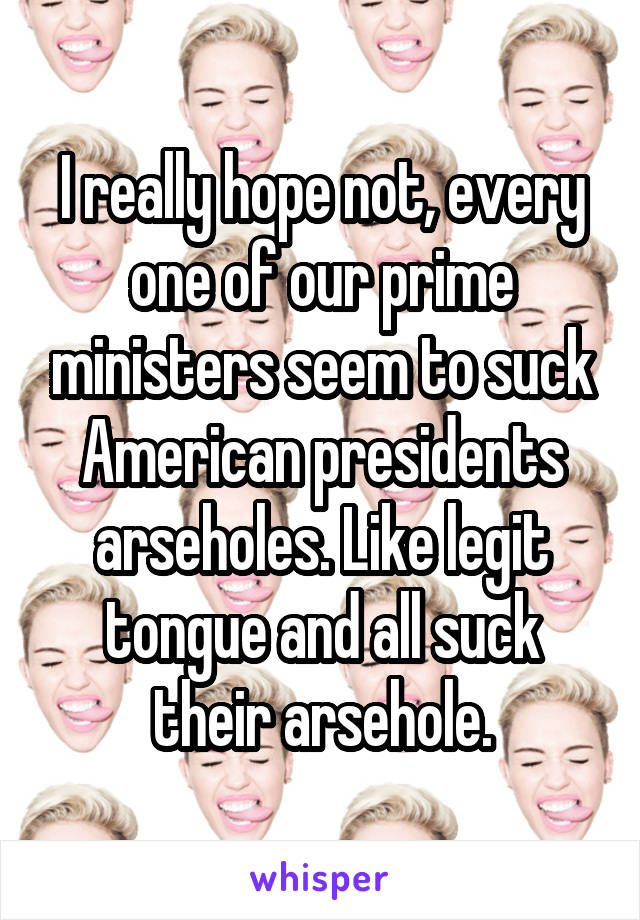 I really hope not, every one of our prime ministers seem to suck American presidents arseholes. Like legit tongue and all suck their arsehole.