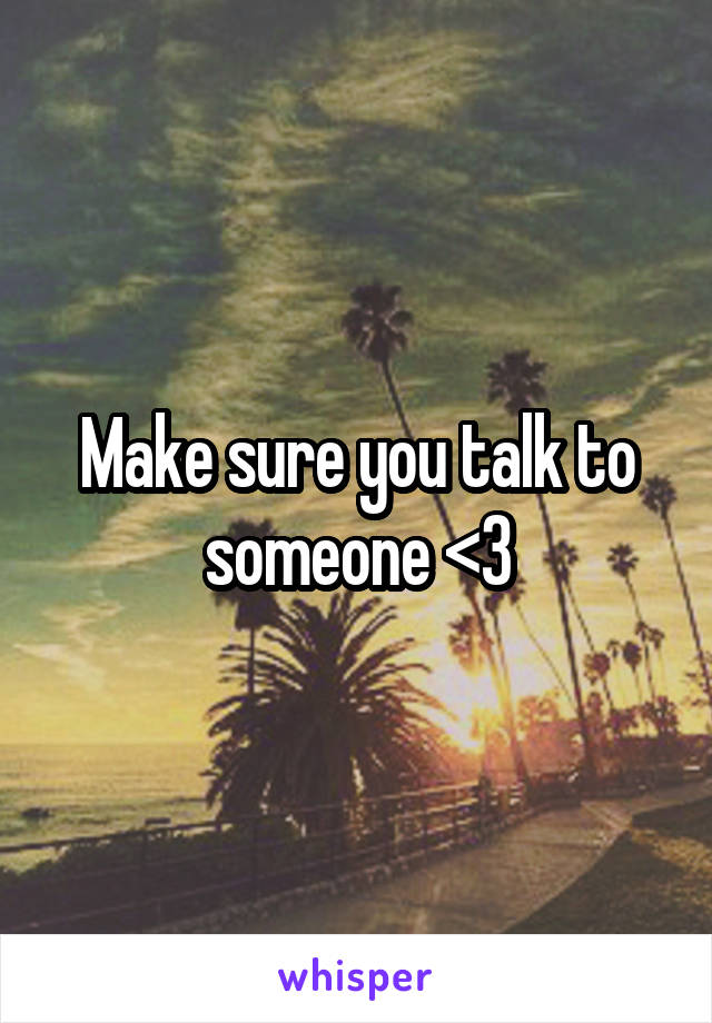 Make sure you talk to someone <3