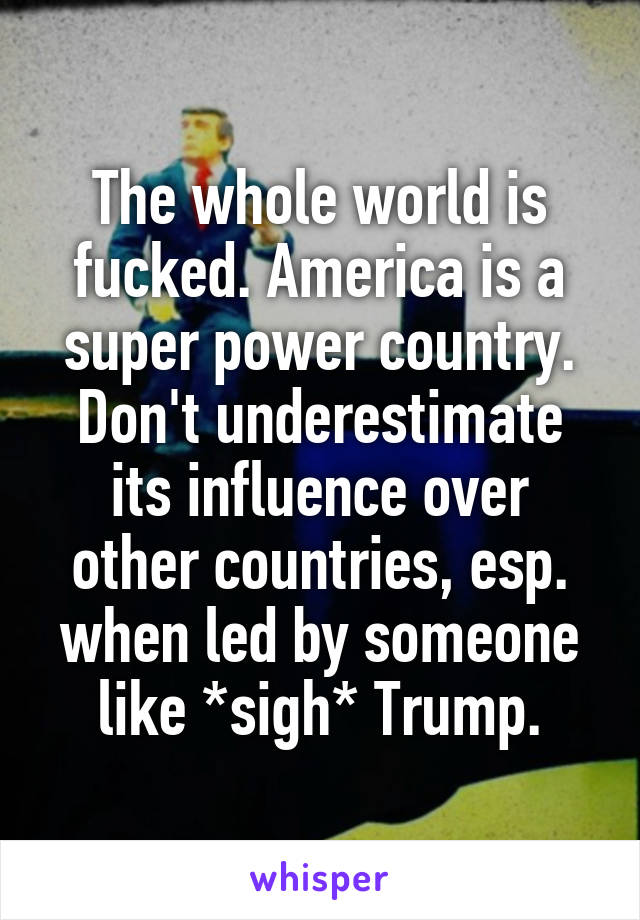 The whole world is fucked. America is a super power country. Don't underestimate its influence over other countries, esp. when led by someone like *sigh* Trump.