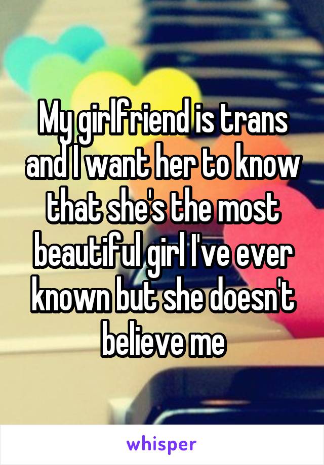 My girlfriend is trans and I want her to know that she's the most beautiful girl I've ever known but she doesn't believe me