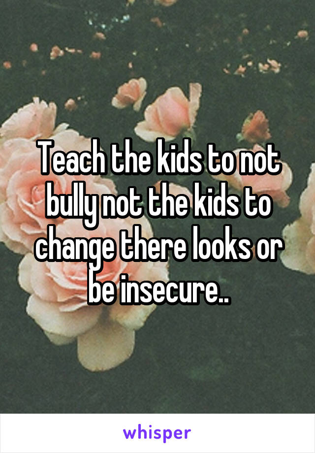 Teach the kids to not bully not the kids to change there looks or be insecure..