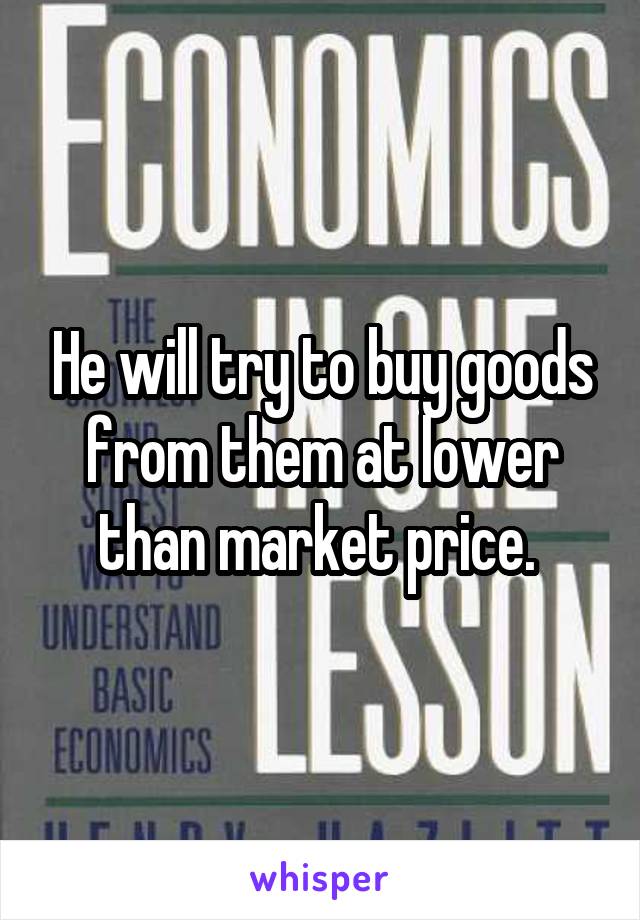 He will try to buy goods from them at lower than market price. 