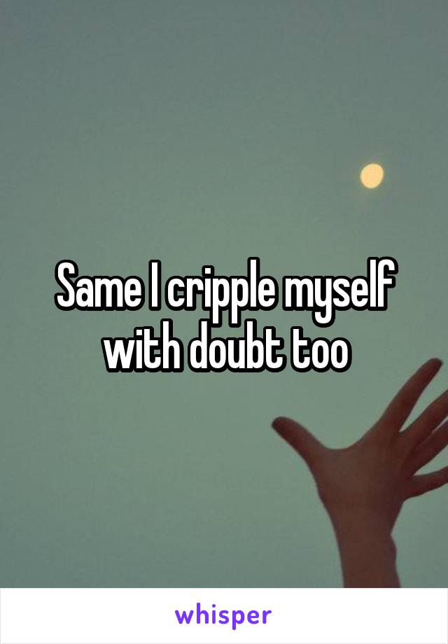 Same I cripple myself with doubt too