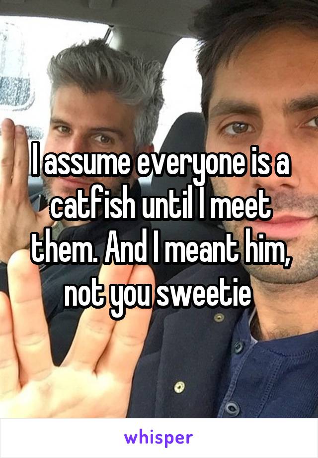 I assume everyone is a catfish until I meet them. And I meant him, not you sweetie 