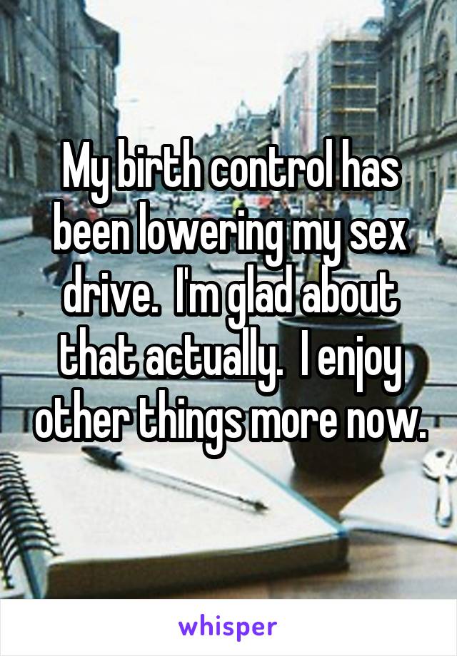 My birth control has been lowering my sex drive.  I'm glad about that actually.  I enjoy other things more now.  