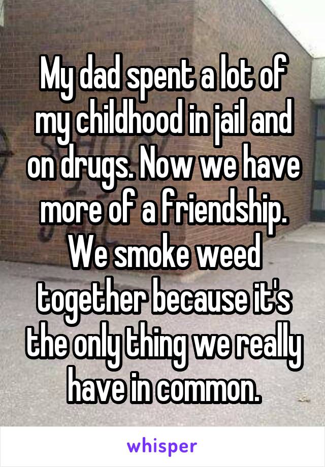My dad spent a lot of my childhood in jail and on drugs. Now we have more of a friendship. We smoke weed together because it's the only thing we really have in common.