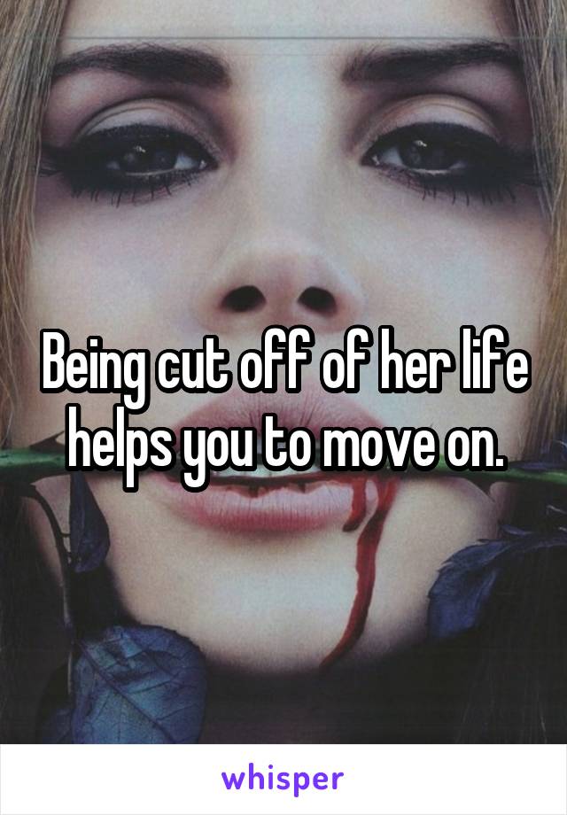 Being cut off of her life helps you to move on.
