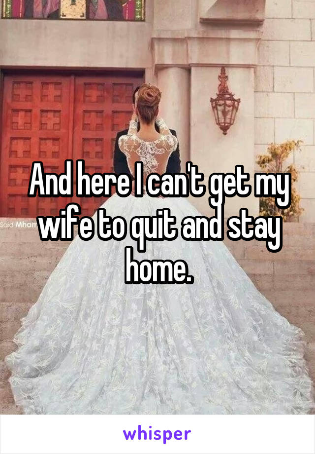 And here I can't get my wife to quit and stay home.
